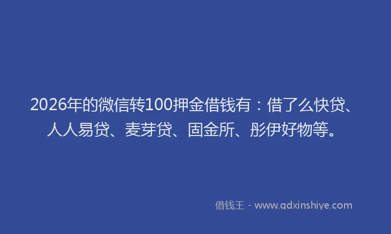 2026年的微信转100押金借钱有：借了么快贷、人人易贷、麦芽贷、固金所、彤伊好物等。