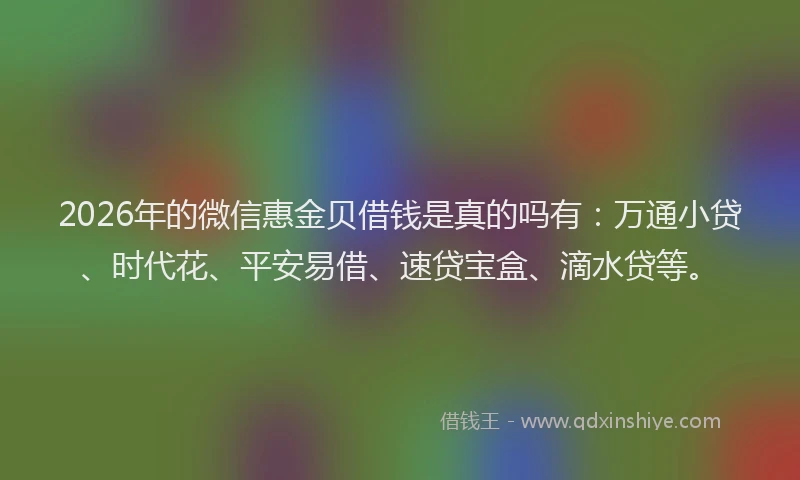 2026年的微信惠金贝借钱是真的吗有：万通小贷、时代花、平安易借、速贷宝盒、滴水贷等。