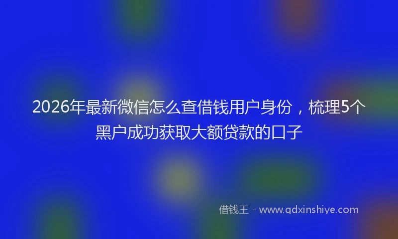 2026年最新微信怎么查借钱用户身份，梳理5个黑户成功获取大额贷款的口子
