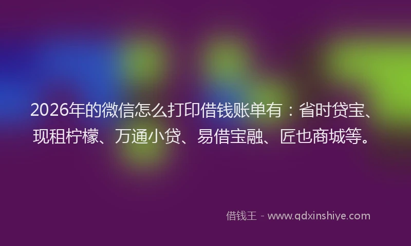 2026年的微信怎么打印借钱账单有：省时贷宝、现租柠檬、万通小贷、易借宝融、匠也商城等。