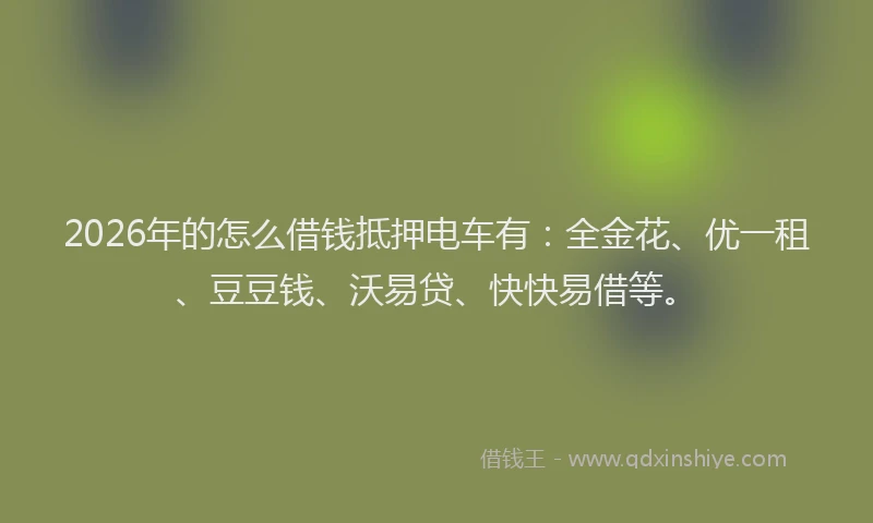 2026年的怎么借钱抵押电车有：全金花、优一租、豆豆钱、沃易贷、快快易借等。