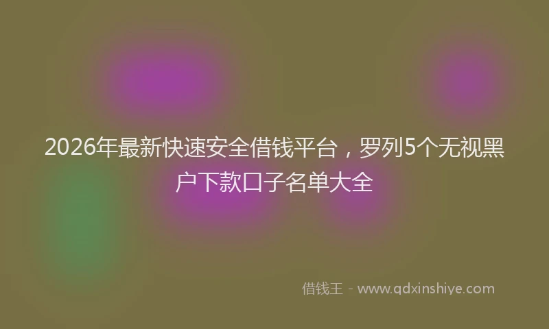 2026年最新快速安全借钱平台，罗列5个无视黑户下款口子名单大全