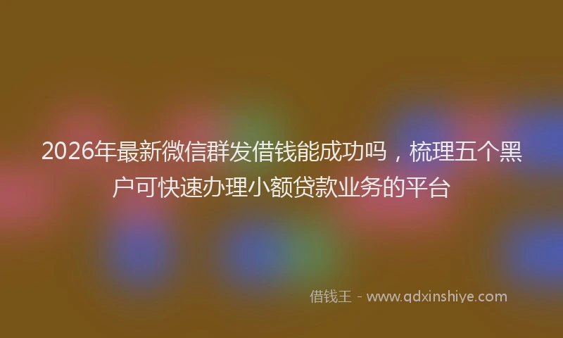 2026年最新微信群发借钱能成功吗，梳理五个黑户可快速办理小额贷款业务的平台