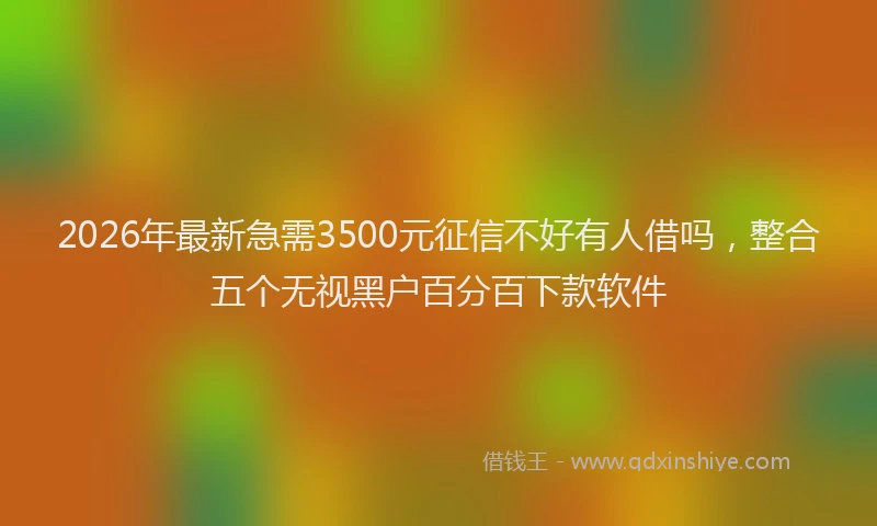 2026年最新急需3500元征信不好有人借吗，整合五个无视黑户百分百下款软件
