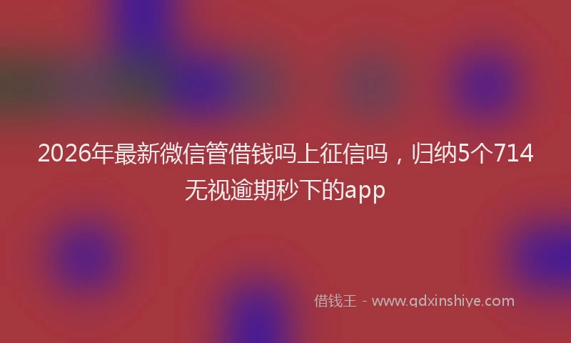 2026年最新微信管借钱吗上征信吗，归纳5个714无视逾期秒下的app