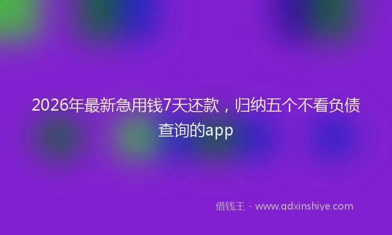2026年最新急用钱7天还款,归纳五个不看负债查询的app