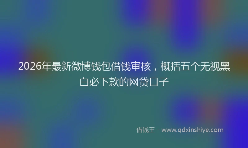 2026年最新微博钱包借钱审核，概括五个无视黑白必下款的网贷口子