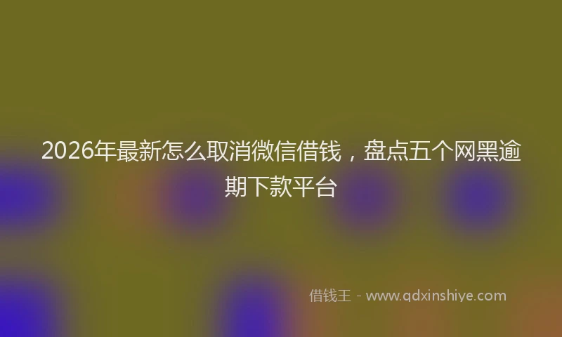 2026年最新怎么取消微信借钱，盘点五个网黑逾期下款平台