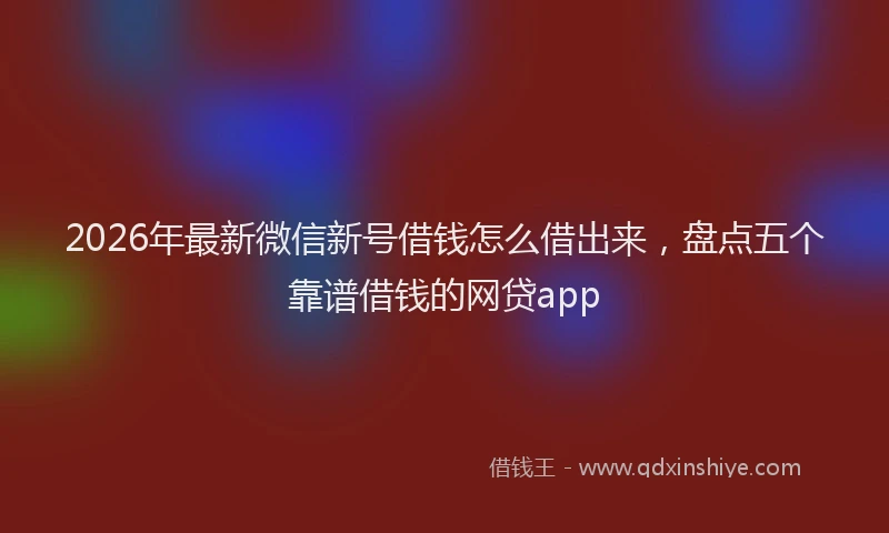 2026年最新微信新号借钱怎么借出来，盘点五个靠谱借钱的网贷app