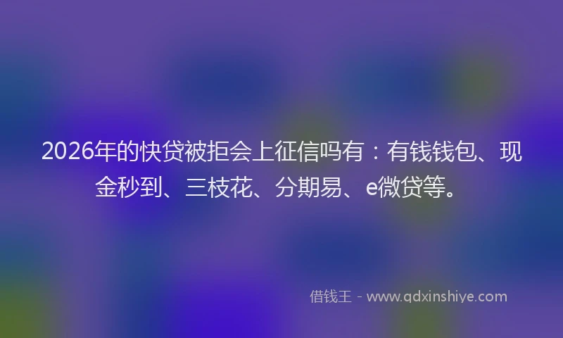 2026年的快贷被拒会上征信吗有：有钱钱包、现金秒到、三枝花、分期易、e微贷等。