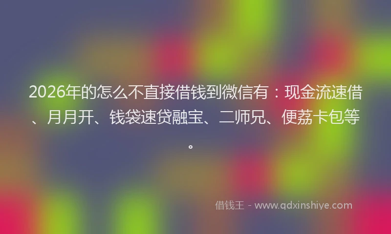 2026年的怎么不直接借钱到微信有：现金流速借、月月开、钱袋速贷融宝、二师兄、便荔卡包等。