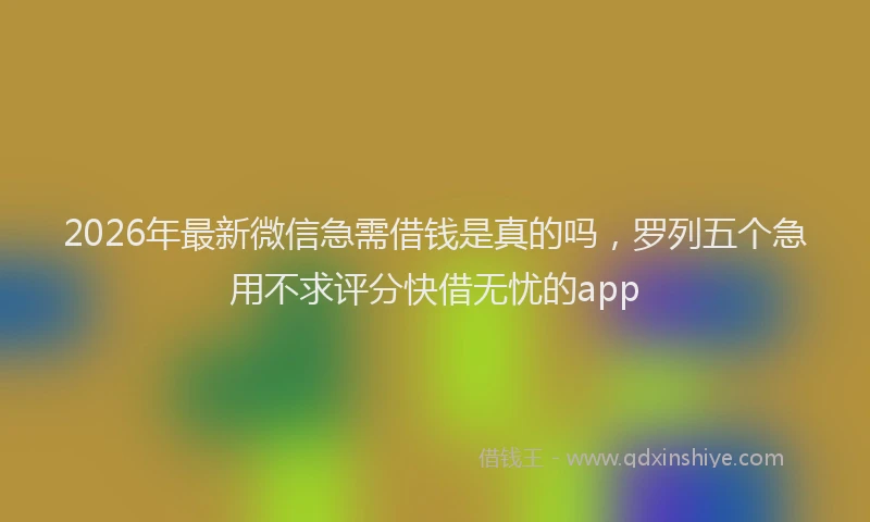 2026年最新微信急需借钱是真的吗，罗列五个急用不求评分快借无忧的app