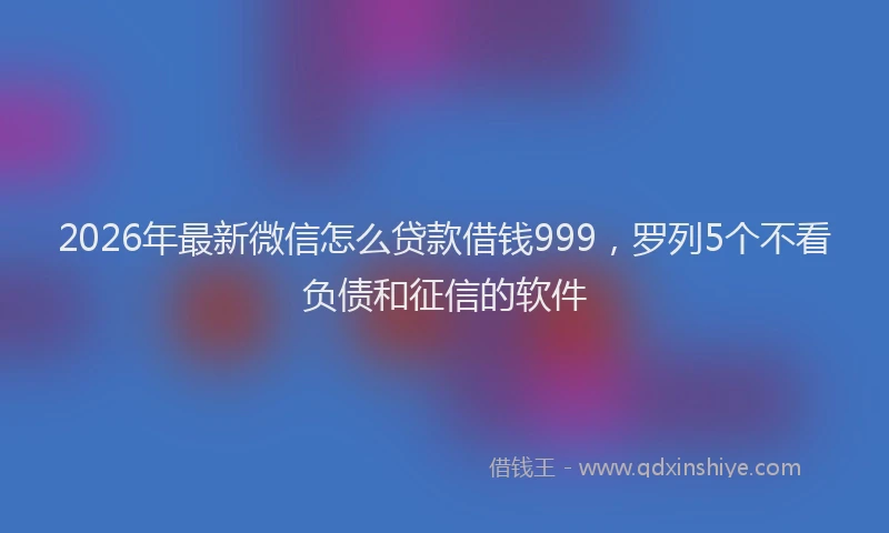 2026年最新微信怎么贷款借钱999，罗列5个不看负债和征信的软件