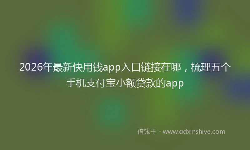 2026年最新快用钱app入口链接在哪，梳理五个手机支付宝小额贷款的app