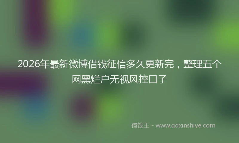 2026年最新微博借钱征信多久更新完，整理五个网黑烂户无视风控口子
