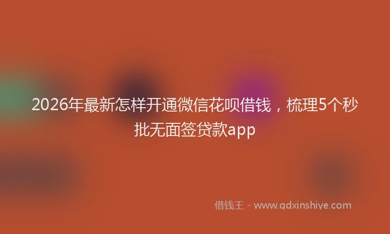 2026年最新怎样开通微信花呗借钱，梳理5个秒批无面签贷款app