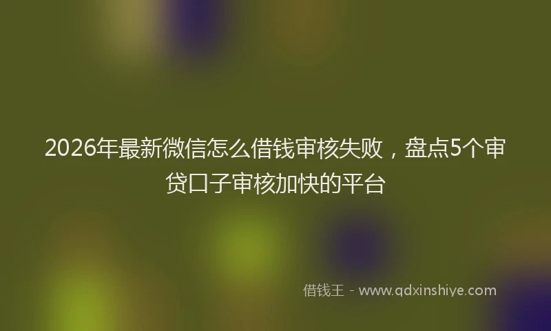 2026年最新微信怎么借钱审核失败，盘点5个审贷口子审核加快的平台