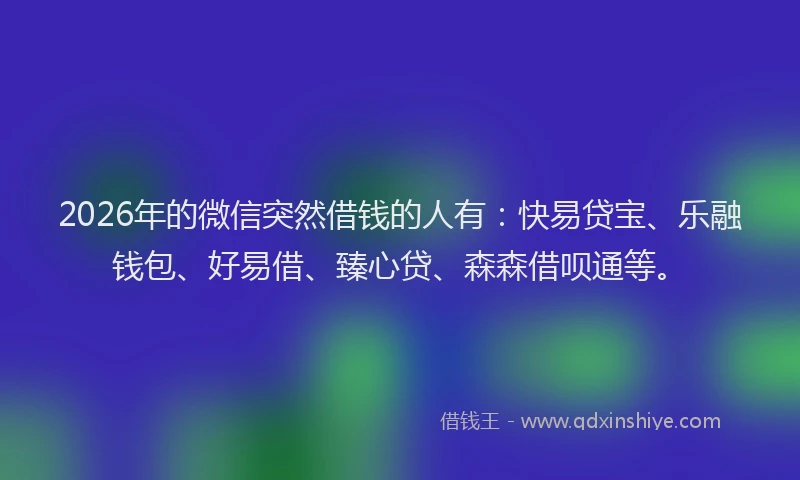 2026年的微信突然借钱的人有：快易贷宝、乐融钱包、好易借、臻心贷、森森借呗通等。