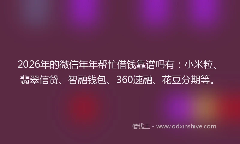 2026年的微信年年帮忙借钱靠谱吗有：小米粒、翡翠信贷、智融钱包、360速融、花豆分期等。