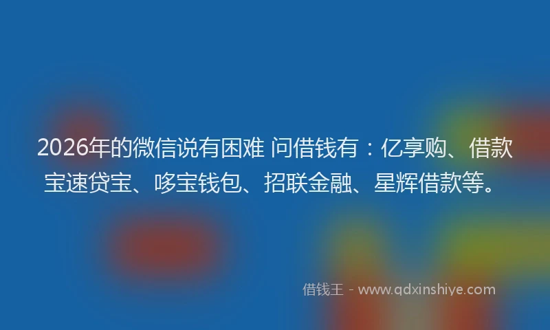 2026年的微信说有困难 问借钱有：亿享购、借款宝速贷宝、哆宝钱包、招联金融、星辉借款等。