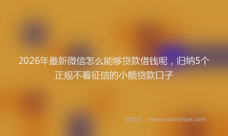 2026年最新微信怎么能够贷款借钱呢，归纳5个正规不看征信的小额贷款口子