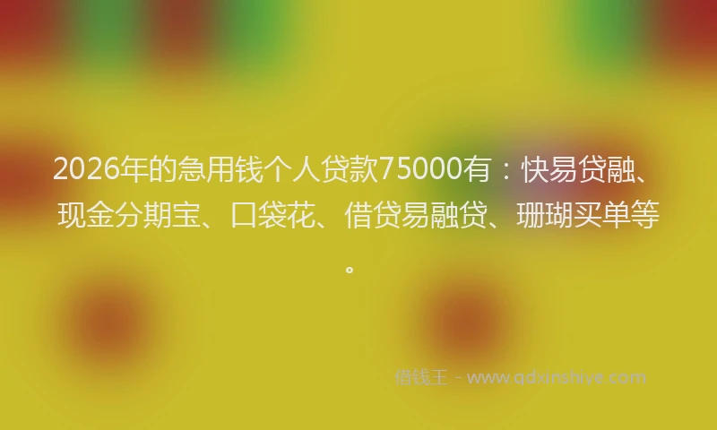 2026年的急用钱个人贷款75000有：快易贷融、现金分期宝、口袋花、借贷易融贷、珊瑚买单等。