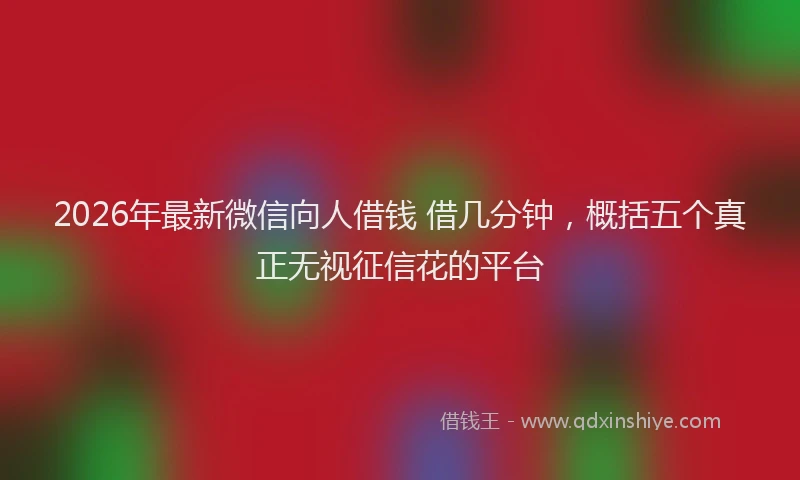 2026年最新微信向人借钱 借几分钟，概括五个真正无视征信花的平台