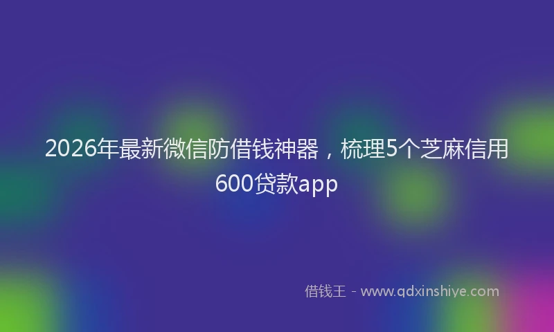 2026年最新微信防借钱神器，梳理5个芝麻信用600贷款app