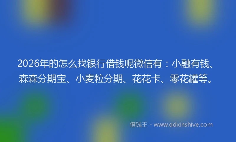 2026年的怎么找银行借钱呢微信有：小融有钱、森森分期宝、小麦粒分期、花花卡、零花罐等。