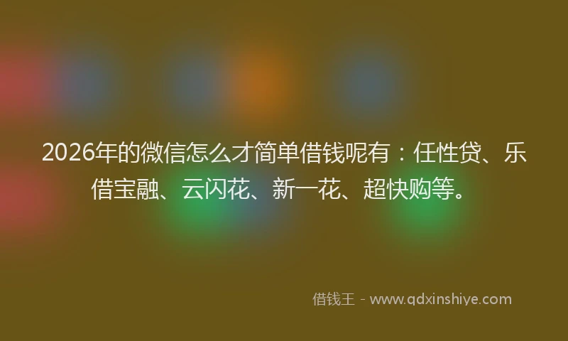 2026年的微信怎么才简单借钱呢有：任性贷、乐借宝融、云闪花、新一花、超快购等。