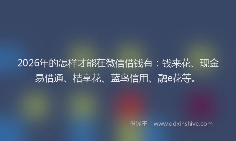 2026年的怎样才能在微信借钱有：钱来花、现金易借通、桔享花、蓝鸟信用、融e花等。
