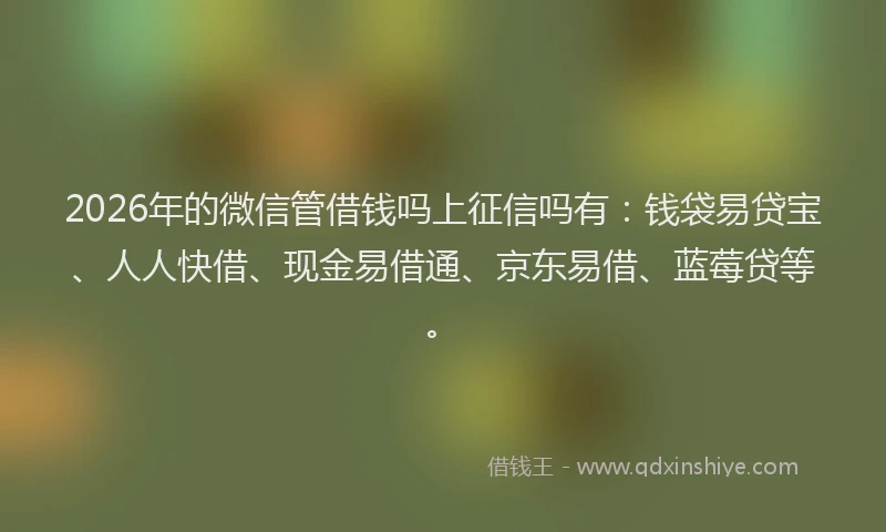 2026年的微信管借钱吗上征信吗有：钱袋易贷宝、人人快借、现金易借通、京东易借、蓝莓贷等。