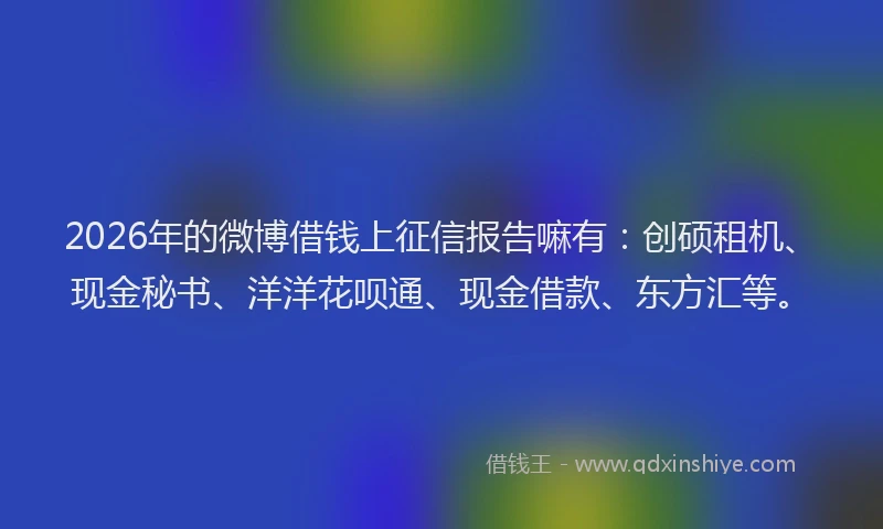 2026年的微博借钱上征信报告嘛有：创硕租机、现金秘书、洋洋花呗通、现金借款、东方汇等。