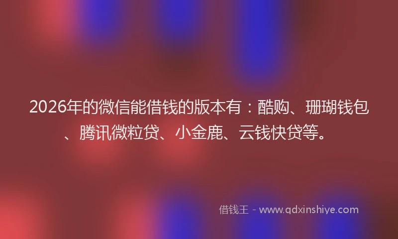 2026年的微信能借钱的版本有：酷购、珊瑚钱包、腾讯微粒贷、小金鹿、云钱快贷等。