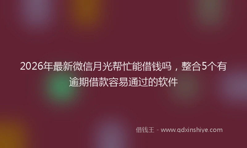2026年最新微信月光帮忙能借钱吗，整合5个有逾期借款容易通过的软件