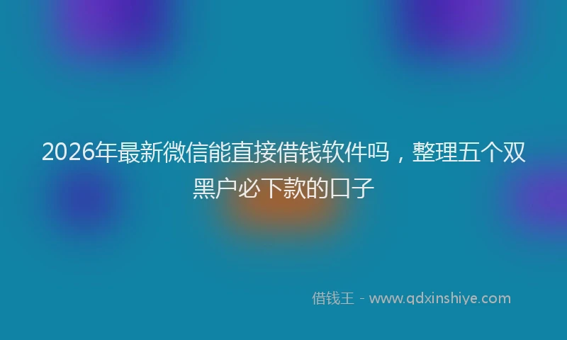 2026年最新微信能直接借钱软件吗，整理五个双黑户必下款的口子