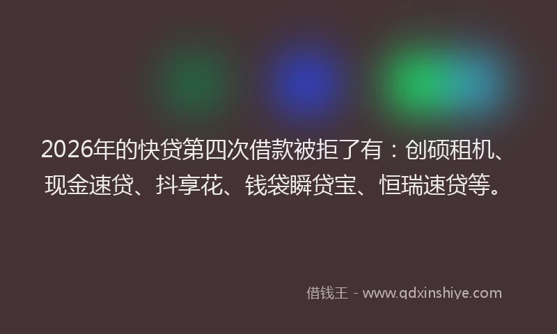 2026年的快贷第四次借款被拒了有：创硕租机、现金速贷、抖享花、钱袋瞬贷宝、恒瑞速贷等。