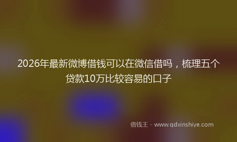 2026年最新微博借钱可以在微信借吗，梳理五个贷款10万比较容易的口子