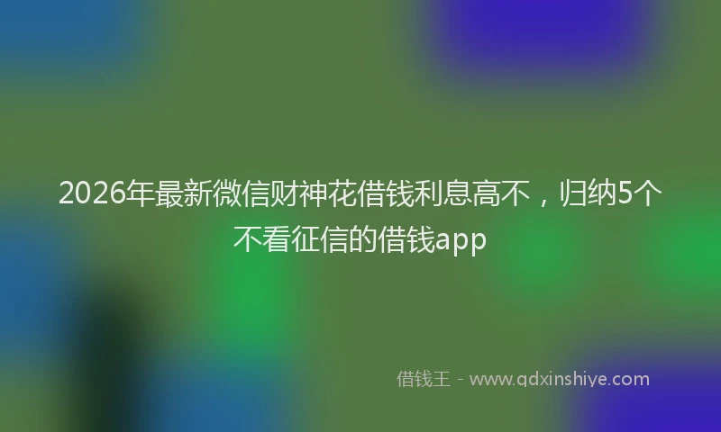 2026年最新微信财神花借钱利息高不，归纳5个不看征信的借钱app