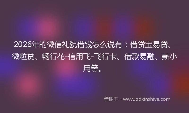 2026年的微信礼貌借钱怎么说有：借贷宝易贷、微粒贷、畅行花-信用飞-飞行卡、借款易融、薪小用等。