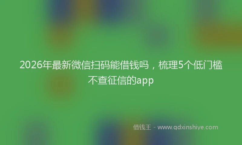 2026年最新微信扫码能借钱吗，梳理5个低门槛不查征信的app