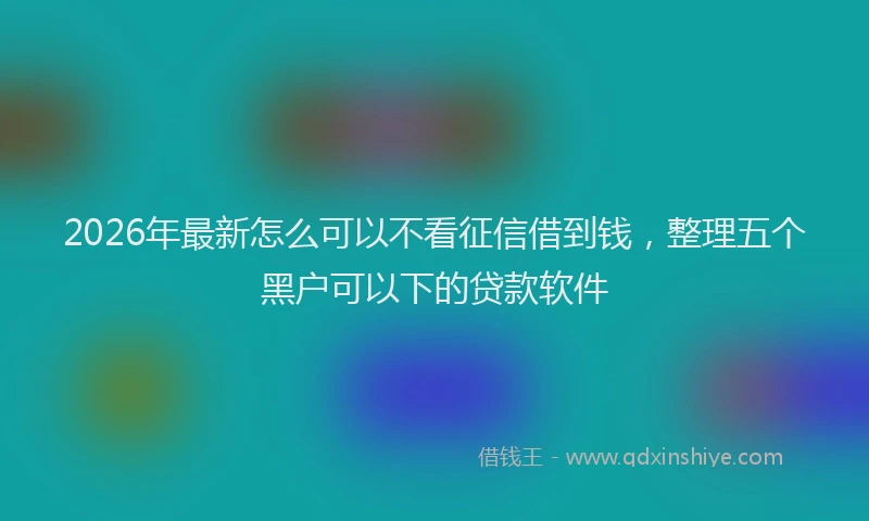 2026年最新怎么可以不看征信借到钱，整理五个黑户可以下的贷款软件
