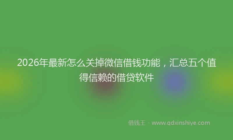 2026年最新怎么关掉微信借钱功能，汇总五个值得信赖的借贷软件