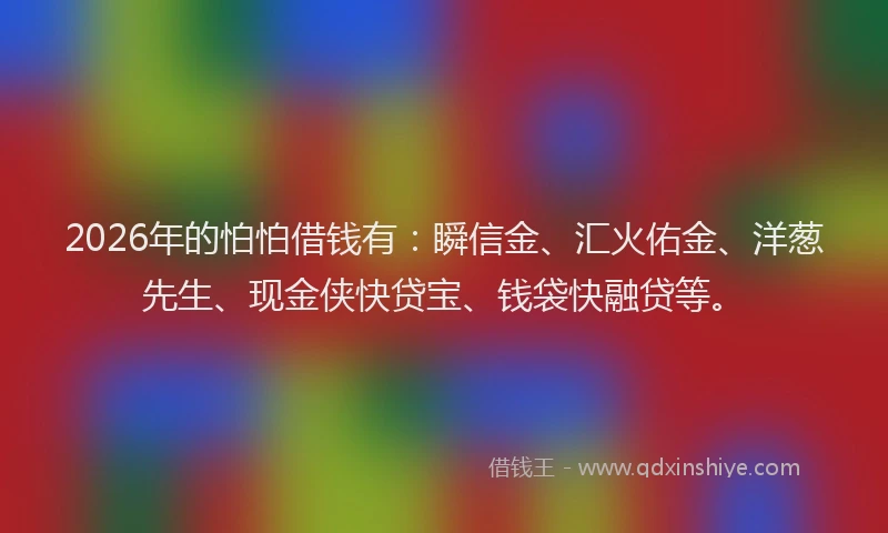 2026年的怕怕借钱有：瞬信金、汇火佑金、洋葱先生、现金侠快贷宝、钱袋快融贷等。