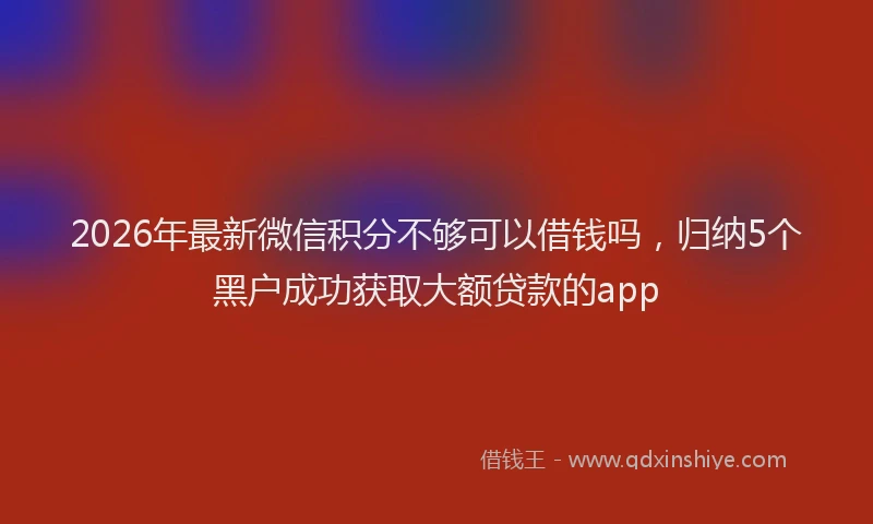 2026年最新微信积分不够可以借钱吗，归纳5个黑户成功获取大额贷款的app