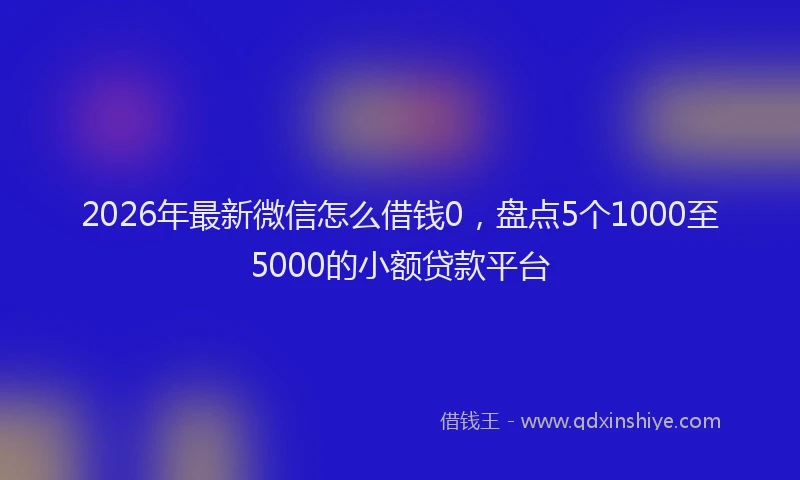 2026年最新微信怎么借钱0，盘点5个1000至5000的小额贷款平台