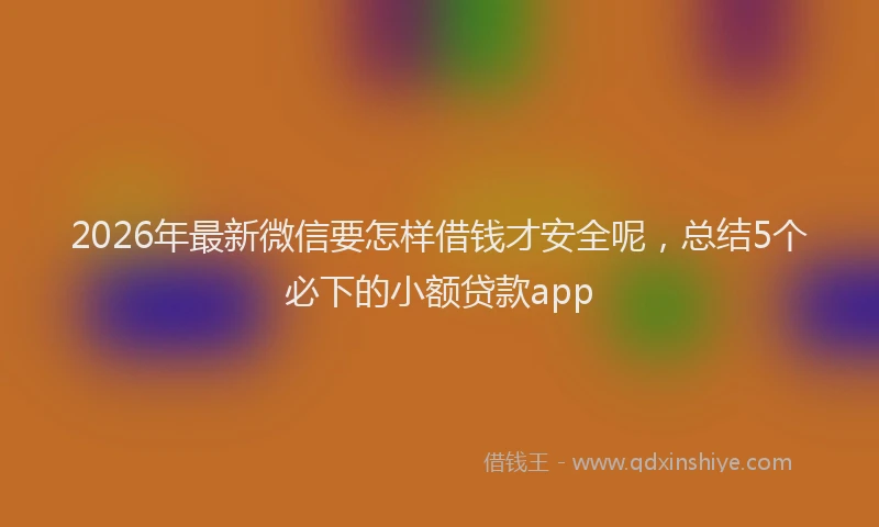 2026年最新微信要怎样借钱才安全呢，总结5个必下的小额贷款app