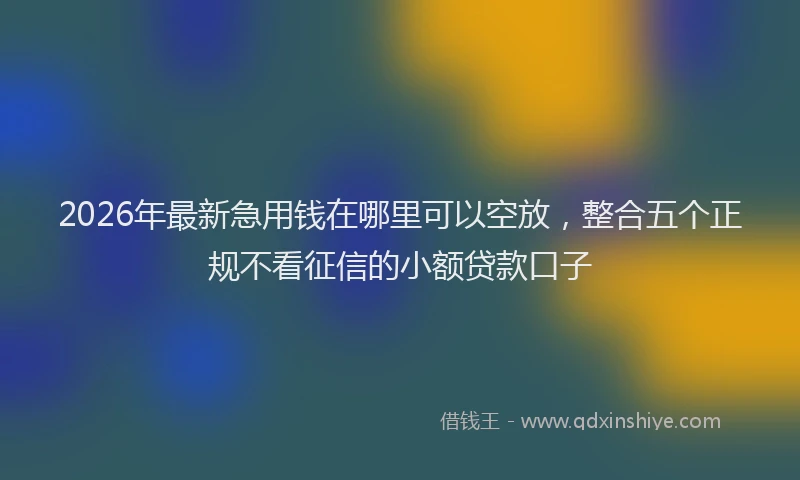 2026年最新急用钱在哪里可以空放，整合五个正规不看征信的小额贷款口子