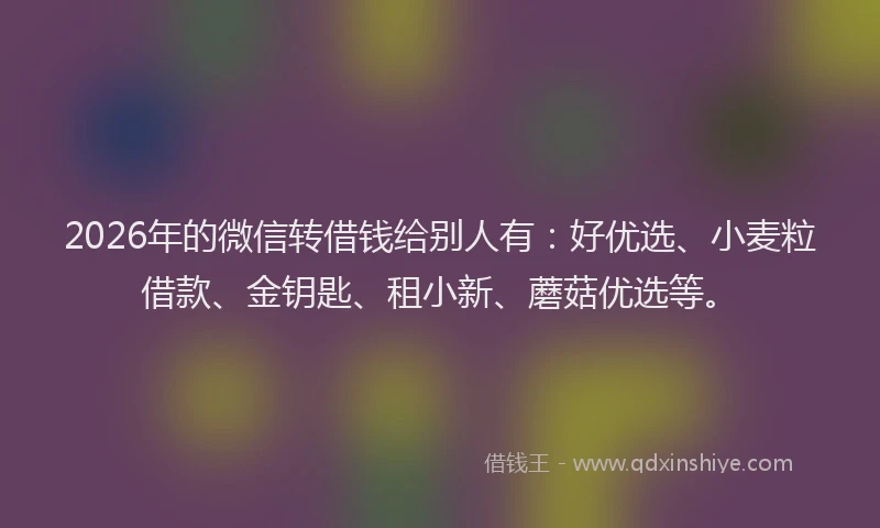 2026年的微信转借钱给别人有：好优选、小麦粒借款、金钥匙、租小新、蘑菇优选等。