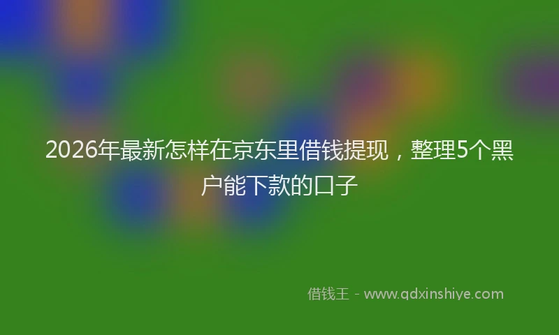 2026年最新怎样在京东里借钱提现,整理5个黑户能下款的口子